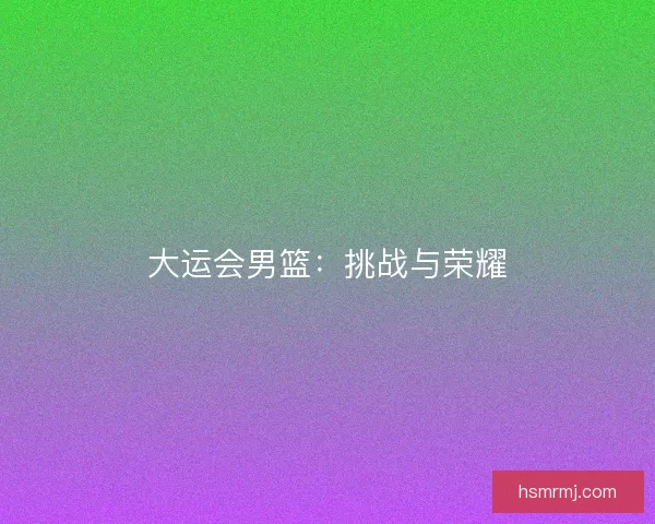 大运会男篮:挑战与荣耀 大运会男篮:挑战与荣耀