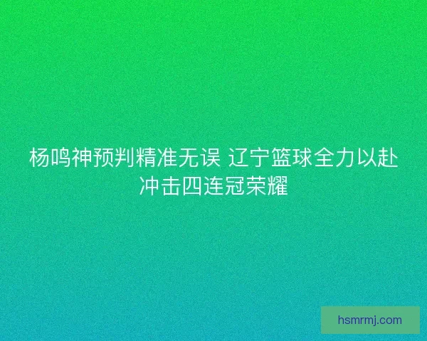 杨鸣神预判精准无误 辽宁篮球全力以赴冲击四连冠荣耀