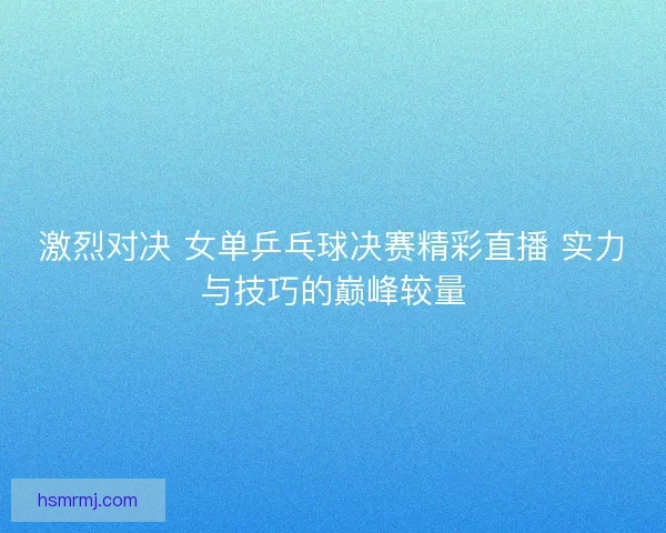 激烈对决 女单乒乓球决赛精彩直播 实力与技巧的巅峰较量 激烈对决 女单乒乓球决赛精彩直播 实力与技巧的巅峰较量