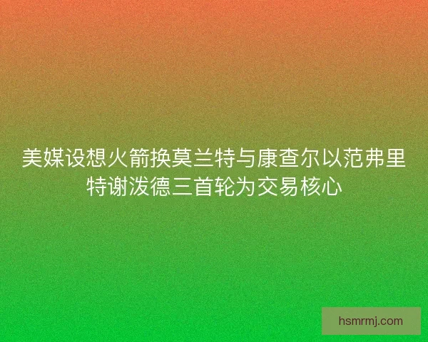 美媒设想火箭换莫兰特与康查尔以范弗里特谢泼德三首轮为交易核心