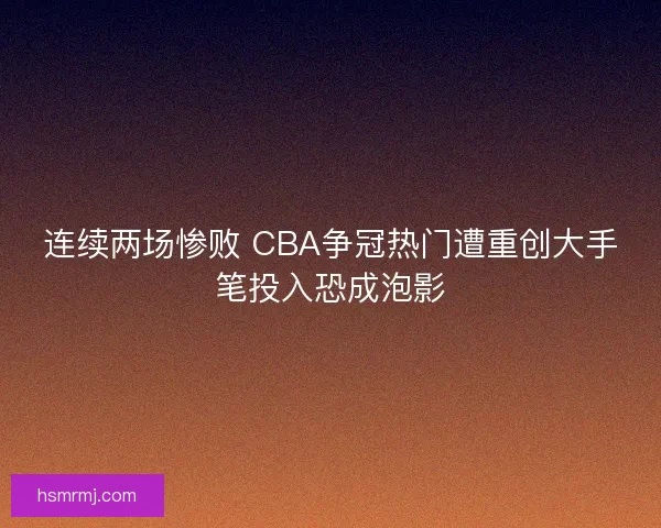 连续两场惨败 CBA争冠热门遭重创大手笔投入恐成泡影
