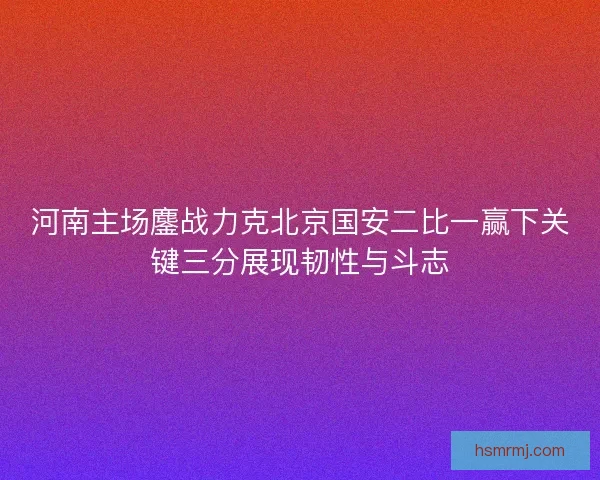 河南主场鏖战力克北京国安二比一赢下关键三分展现韧性与斗志