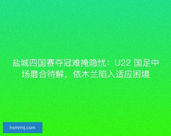 盐城四国赛夺冠难掩隐忧：U22 国足中场磨合待解，依木兰陷入适应困境