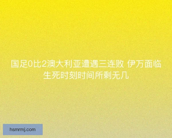 国足0比2澳大利亚遭遇三连败 伊万面临生死时刻时间所剩无几