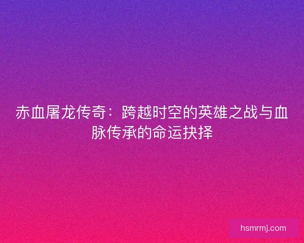 赤血屠龙传奇：跨越时空的英雄之战与血脉传承的命运抉择