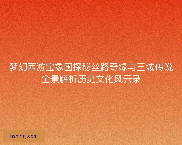 梦幻西游宝象国探秘丝路奇缘与王城传说全景解析历史文化风云录