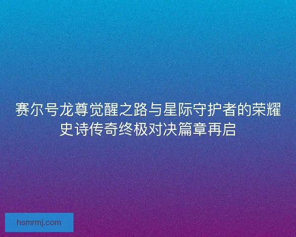 赛尔号龙尊觉醒之路与星际守护者的荣耀史诗传奇终极对决篇章再启