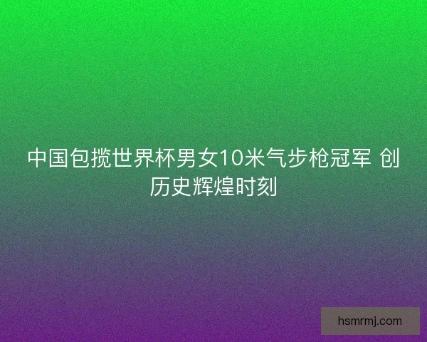 中国包揽世界杯男女10米气步枪冠军 创历史辉煌时刻