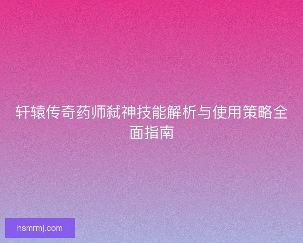 轩辕传奇药师弑神技能解析与使用策略全面指南