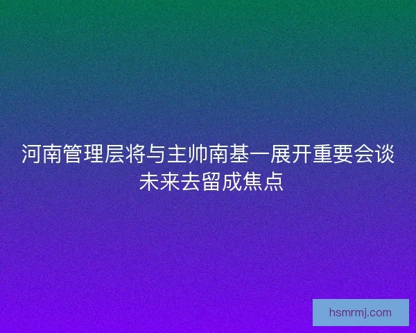 河南管理层将与主帅南基一展开重要会谈 未来去留成焦点