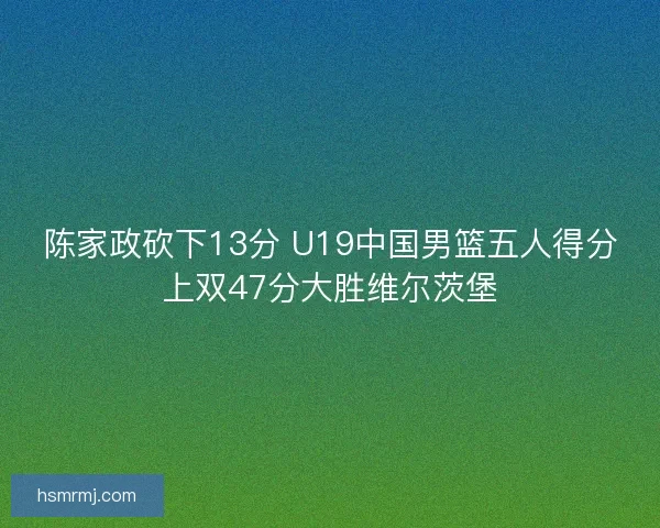 陈家政砍下13分 U19中国男篮五人得分上双47分大胜维尔茨堡