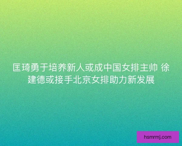 匡琦勇于培养新人或成中国女排主帅 徐建德或接手北京女排助力新发展