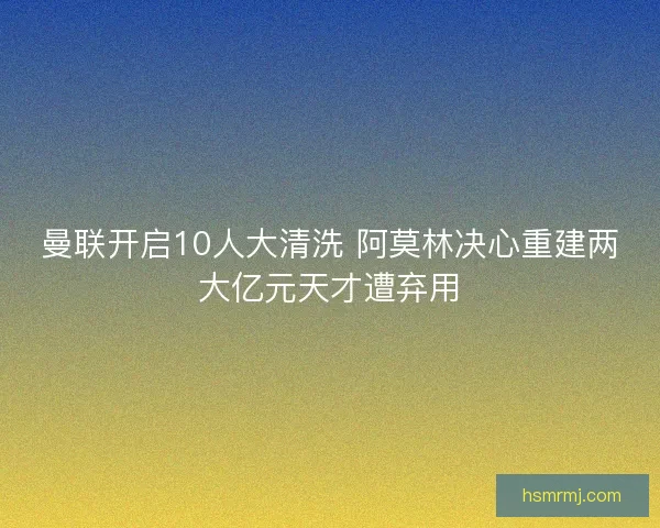 曼联开启10人大清洗 阿莫林决心重建两大亿元天才遭弃用