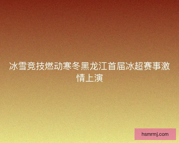 冰雪竞技燃动寒冬黑龙江首届冰超赛事激情上演 冰雪竞技燃动寒冬黑龙江首届冰超赛事激情上演