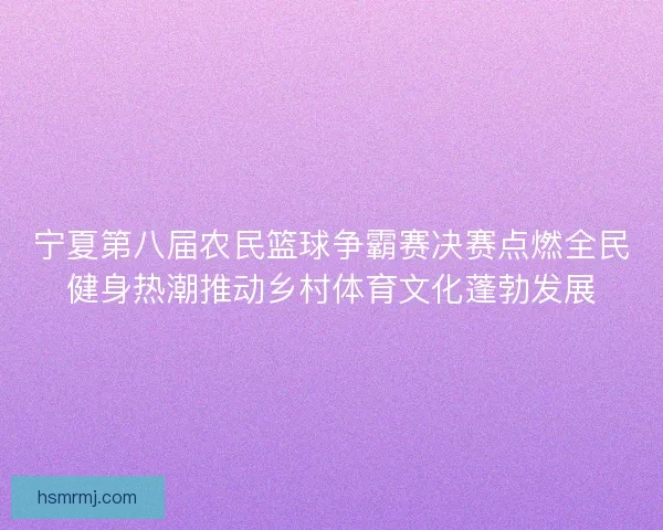 宁夏第八届农民篮球争霸赛决赛点燃全民健身热潮推动乡村体育文化蓬勃发展 宁夏第八届农民篮球争霸赛决赛点燃全民健身热潮推动乡村体育文化蓬勃发展