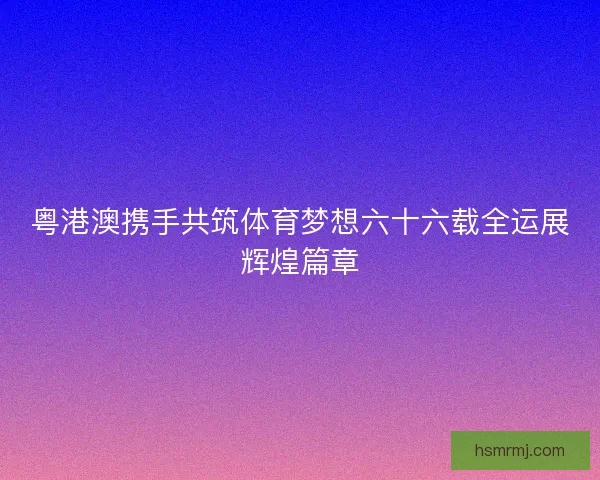 粤港澳携手共筑体育梦想六十六载全运展辉煌篇章 粤港澳携手共筑体育梦想六十六载全运展辉煌篇章