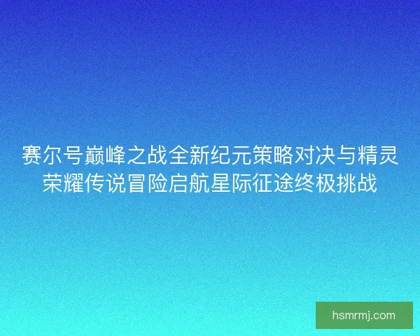 赛尔号巅峰之战全新纪元策略对决与精灵荣耀传说冒险启航星际征途终极挑战