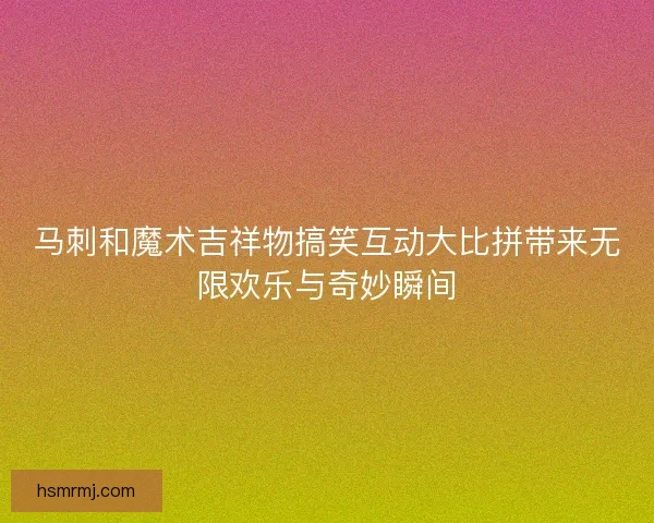 马刺和魔术吉祥物搞笑互动大比拼带来无限欢乐与奇妙瞬间