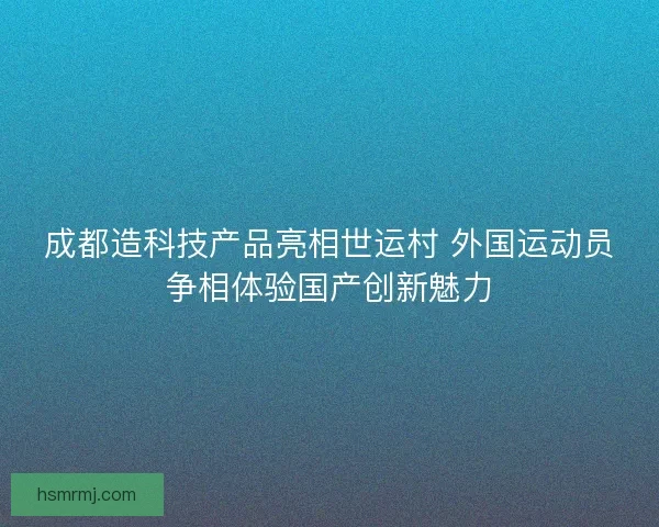 成都造科技产品亮相世运村 外国运动员争相体验国产创新魅力 成都造科技产品亮相世运村 外国运动员争相体验国产创新魅力