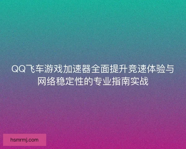 QQ飞车游戏加速器全面提升竞速体验与网络稳定性的专业指南实战