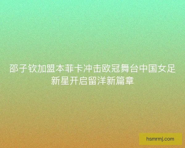 邵子钦加盟本菲卡冲击欧冠舞台中国女足新星开启留洋新篇章