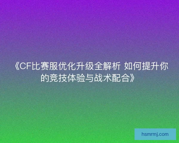 《CF比赛服优化升级全解析 如何提升你的竞技体验与战术配合》 《CF比赛服优化升级全解析 如何提升你的竞技体验与战术配合》