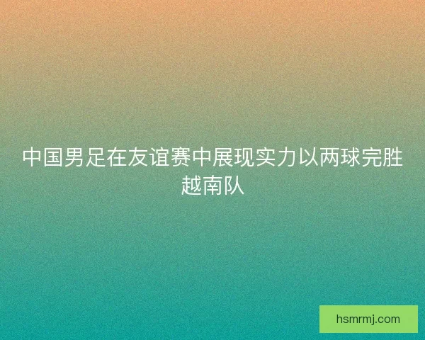 中国男足在友谊赛中展现实力以两球完胜越南队 中国男足在友谊赛中展现实力以两球完胜越南队
