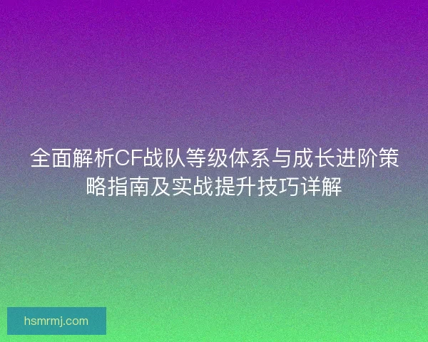 全面解析CF战队等级体系与成长进阶策略指南及实战提升技巧详解