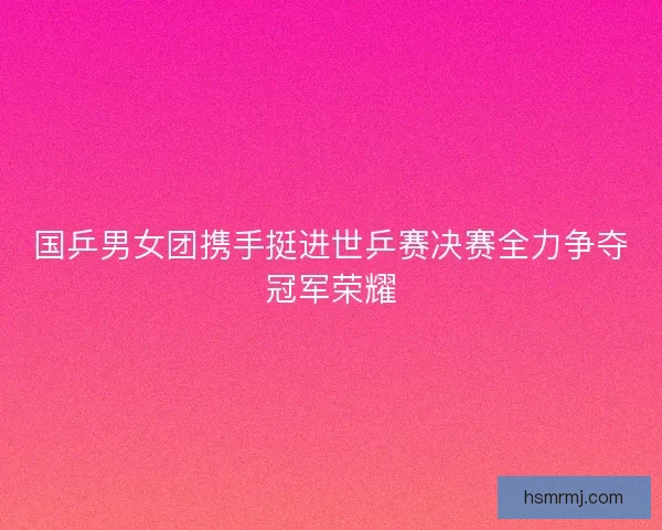 国乒男女团携手挺进世乒赛决赛全力争夺冠军荣耀 国乒男女团携手挺进世乒赛决赛全力争夺冠军荣耀