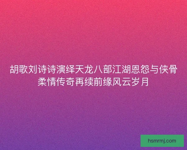 胡歌刘诗诗演绎天龙八部江湖恩怨与侠骨柔情传奇再续前缘风云岁月