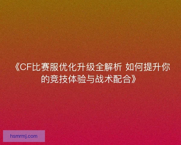 《CF比赛服优化升级全解析 如何提升你的竞技体验与战术配合》