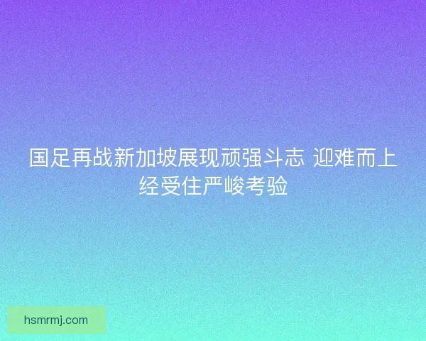 国足再战新加坡展现顽强斗志 迎难而上经受住严峻考验 国足再战新加坡展现顽强斗志 迎难而上经受住严峻考验
