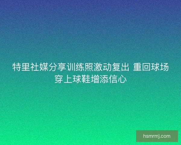特里社媒分享训练照激动复出 重回球场穿上球鞋增添信心 特里社媒分享训练照激动复出 重回球场穿上球鞋增添信心