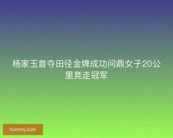 杨家玉首夺田径金牌成功问鼎女子20公里竞走冠军 杨家玉首夺田径金牌成功问鼎女子20公里竞走冠军