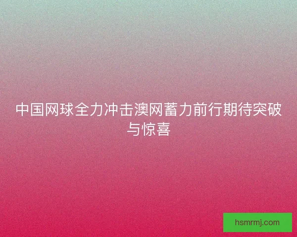中国网球全力冲击澳网蓄力前行期待突破与惊喜 中国网球全力冲击澳网蓄力前行期待突破与惊喜