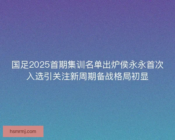 国足2025首期集训名单出炉侯永永首次入选引关注新周期备战格局初显