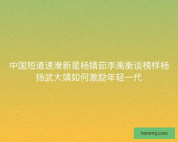 中国短道速滑新星杨婧茹李禹衡谈榜样杨扬武大靖如何激励年轻一代