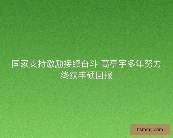国家支持激励接续奋斗 高亭宇多年努力终获丰硕回报