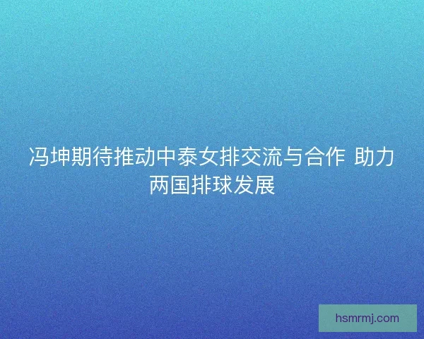 冯坤期待推动中泰女排交流与合作 助力两国排球发展